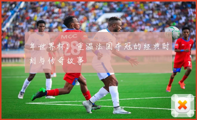 年世界杯:重温法国夺冠的经典时刻与传奇故事