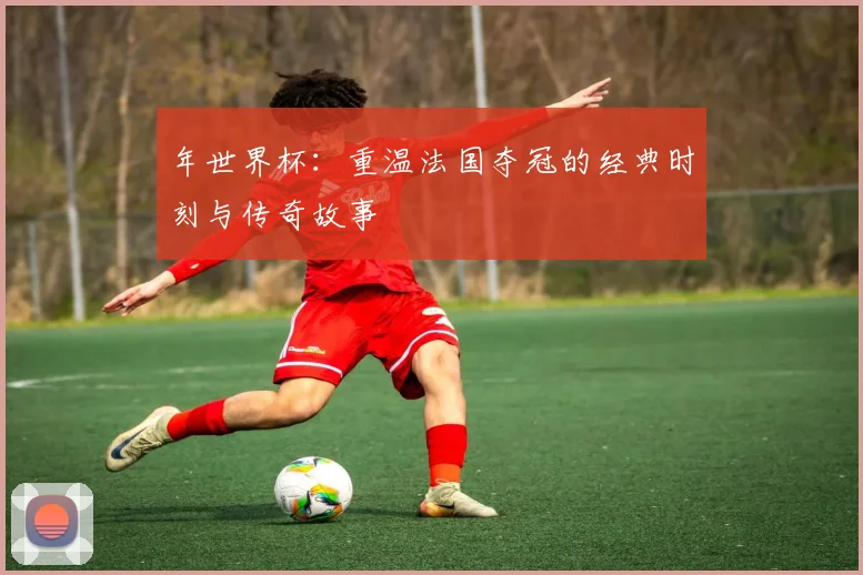 年世界杯：重温法国夺冠的经典时刻与传奇故事
